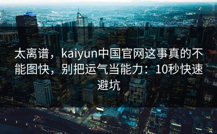 太离谱,kaiyun中国官网这事真的不能图快,别把运气当能力:10秒快速避坑 太离谱,kaiyun中国官网这事真的不能图快,别把运气当能力:10秒快速避坑