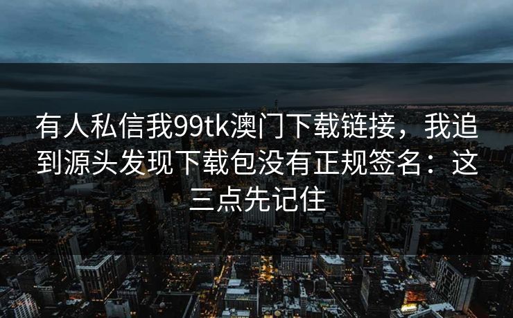 有人私信我99tk澳门下载链接，我追到源头发现下载包没有正规签名：这三点先记住