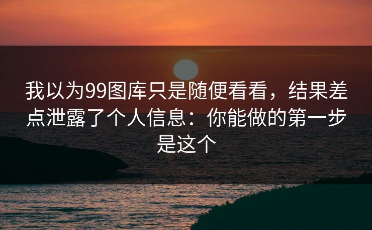 我以为99图库只是随便看看，结果差点泄露了个人信息：你能做的第一步是这个