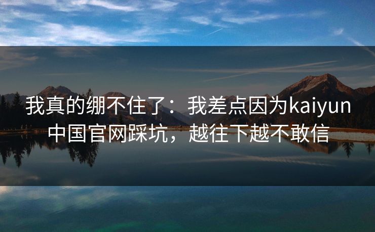 我真的绷不住了：我差点因为kaiyun中国官网踩坑，越往下越不敢信
