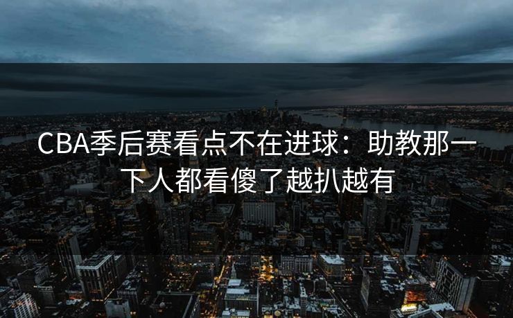 CBA季后赛看点不在进球：助教那一下人都看傻了越扒越有
