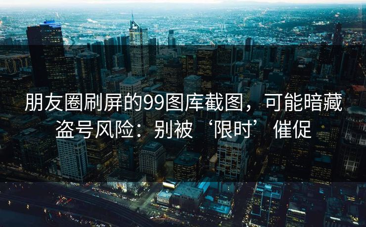 朋友圈刷屏的99图库截图，可能暗藏盗号风险：别被‘限时’催促