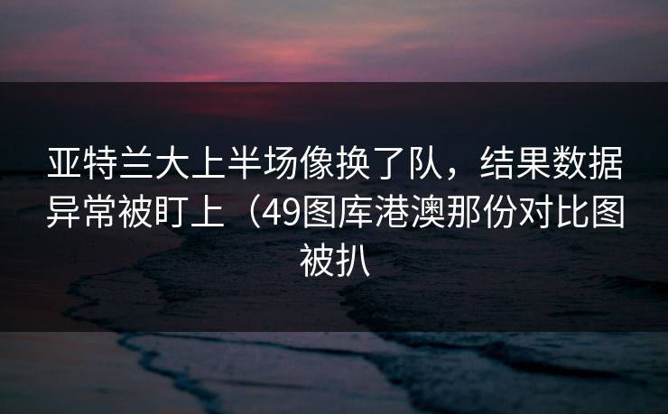 亚特兰大上半场像换了队，结果数据异常被盯上（49图库港澳那份对比图被扒