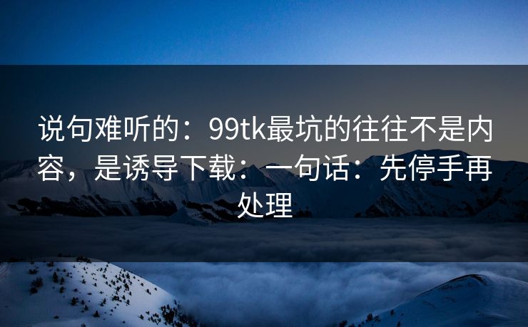 说句难听的：99tk最坑的往往不是内容，是诱导下载：一句话：先停手再处理