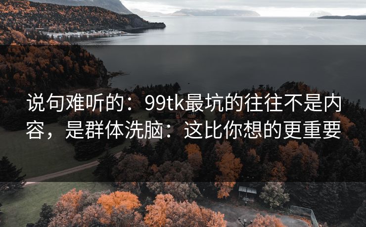 说句难听的：99tk最坑的往往不是内容，是群体洗脑：这比你想的更重要
