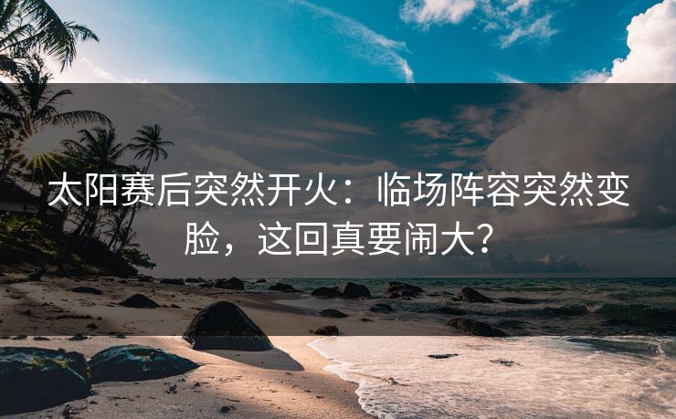 太阳赛后突然开火:临场阵容突然变脸,这回真要闹大? 太阳赛后突然开火:临场阵容突然变脸,这回真要闹大?