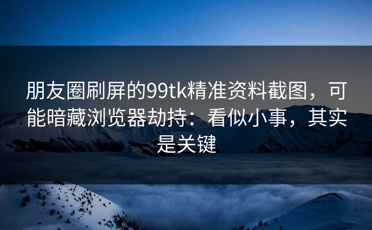 朋友圈刷屏的99tk精准资料截图,可能暗藏浏览器劫持:看似小事,其实是关键 朋友圈刷屏的99tk精准资料截图,可能暗藏浏览器劫持:看似小事,其实是关键