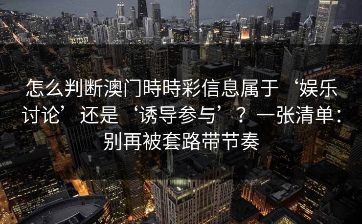 怎么判断澳门時時彩信息属于‘娱乐讨论’还是‘诱导参与’?一张清单:别再被套路带节奏 怎么判断澳门時時彩信息属于‘娱乐讨论’还是‘诱导参与’?一张清单:别再被套路带节奏